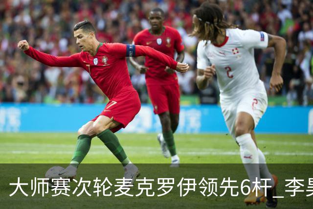 大师赛次轮麦克罗伊领先6杆 李昊桐带病轰4连鸟T7